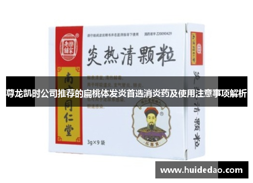 尊龙凯时公司推荐的扁桃体发炎首选消炎药及使用注意事项解析